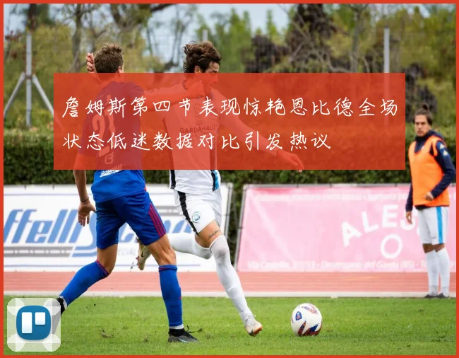 詹姆斯第四节表现惊艳恩比德全场状态低迷数据对比引发热议