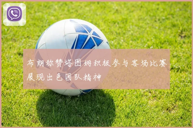 布朗称赞塔图姆积极参与客场比赛展现出色团队精神