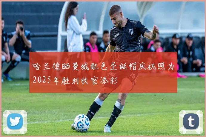 哈兰德晒曼城配色圣诞帽庆祝照为2025年胜利收官添彩