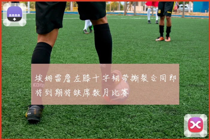埃姆雷詹左膝十字韧带撕裂合同即将到期将缺席数月比赛