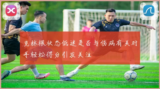 克林根状态低迷是否与伤病有关对手轻松得分引发关注