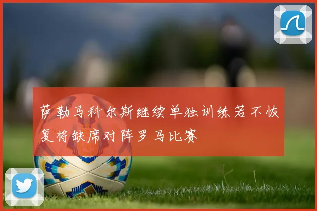 萨勒马科尔斯继续单独训练若不恢复将缺席对阵罗马比赛