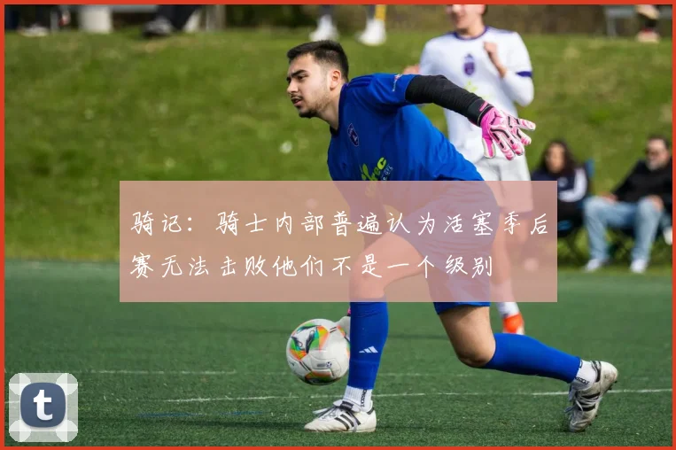 骑记：骑士内部普遍认为活塞季后赛无法击败他们不是一个级别