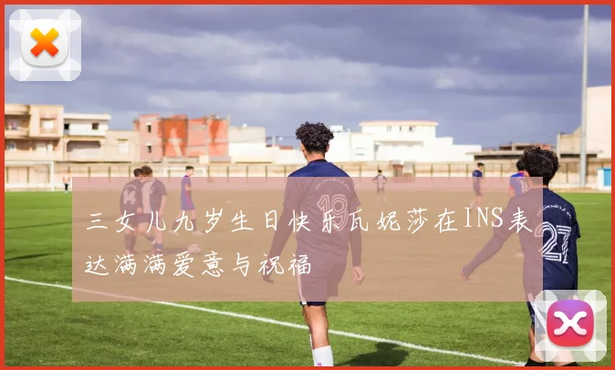 三女儿九岁生日快乐瓦妮莎在INS表达满满爱意与祝福
