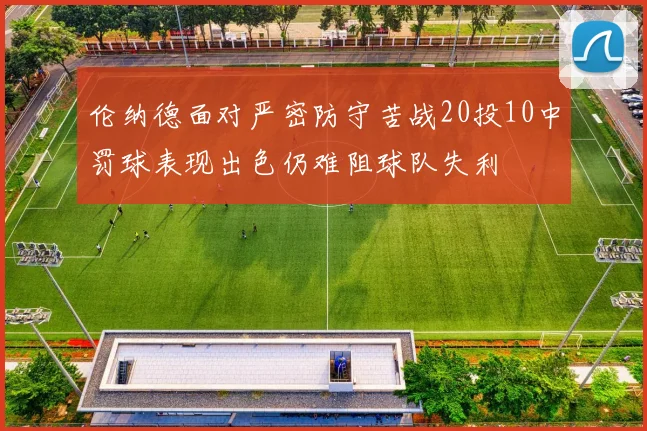 伦纳德面对严密防守苦战20投10中罚球表现出色仍难阻球队失利