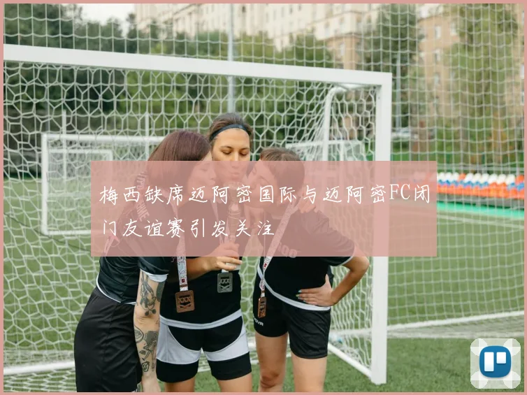 梅西缺席迈阿密国际与迈阿密FC闭门友谊赛引发关注