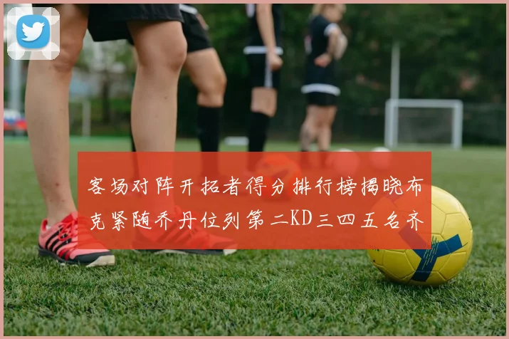 客场对阵开拓者得分排行榜揭晓布克紧随乔丹位列第二KD三四五名齐上榜