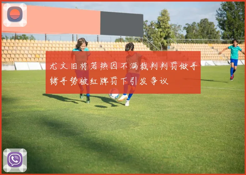 尤文旧将若热因不满裁判判罚做手铐手势被红牌罚下引发争议