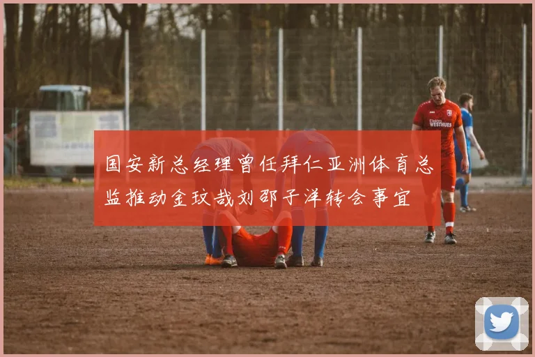 国安新总经理曾任拜仁亚洲体育总监推动金玟哉刘邵子洋转会事宜