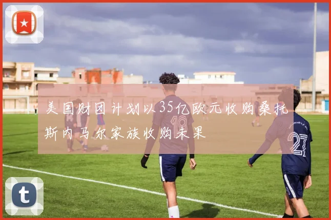 美国财团计划以35亿欧元收购桑托斯内马尔家族收购未果