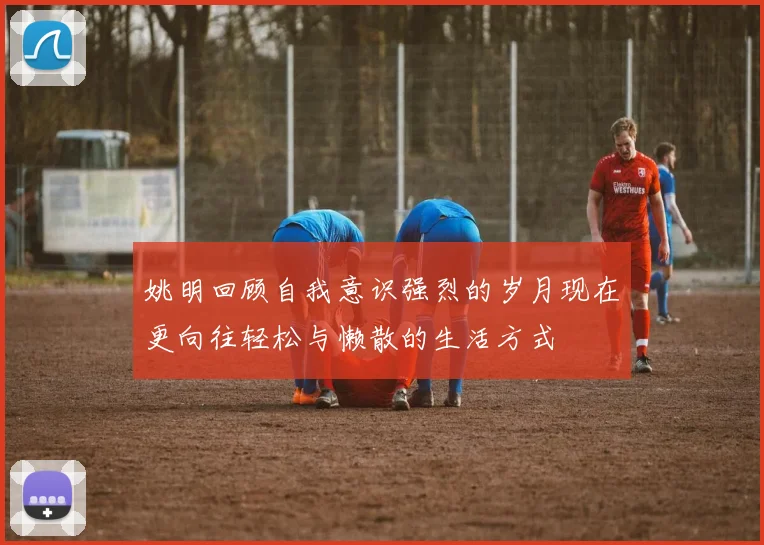 姚明回顾自我意识强烈的岁月现在更向往轻松与懒散的生活方式
