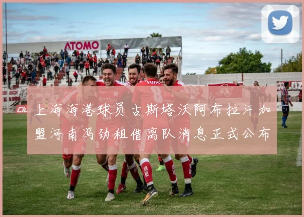 上海海港球员古斯塔沃阿布拉汗加盟河南冯劲租借离队消息正式公布