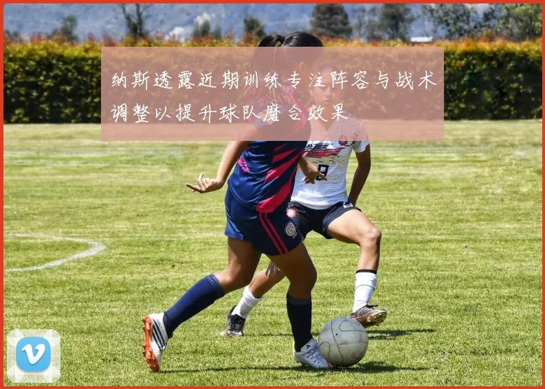 纳斯透露近期训练专注阵容与战术调整以提升球队磨合效果