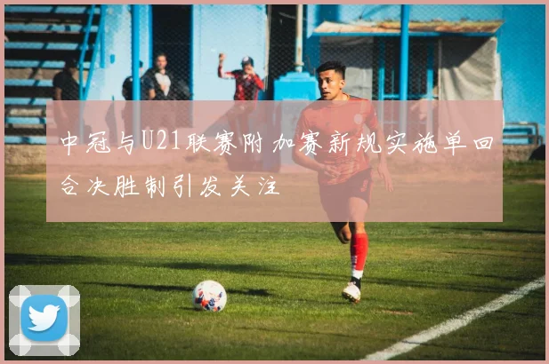 中冠与U21联赛附加赛新规实施单回合决胜制引发关注