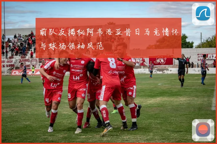 前队友揭秘阿韦洛亚昔日马竞情怀与球场领袖风范