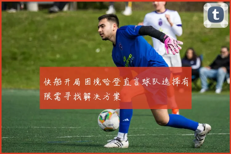 快船开局困境哈登直言球队选择有限需寻找解决方案