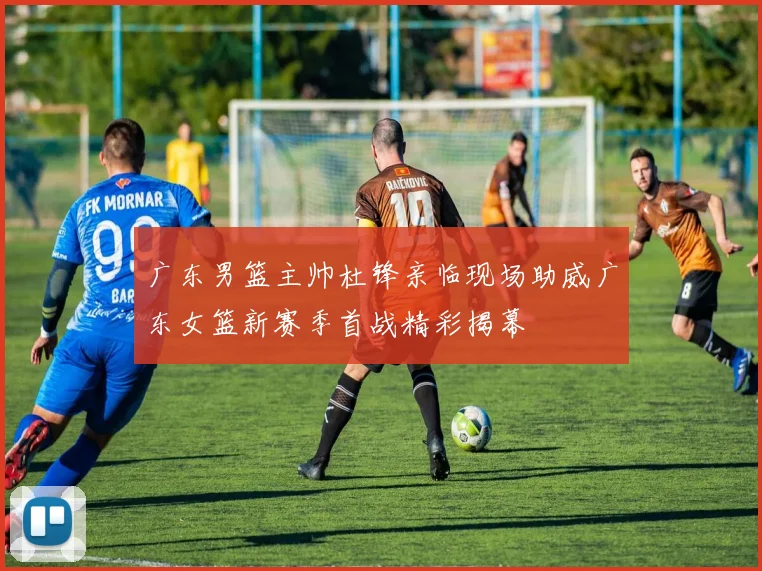 广东男篮主帅杜锋亲临现场助威广东女篮新赛季首战精彩揭幕