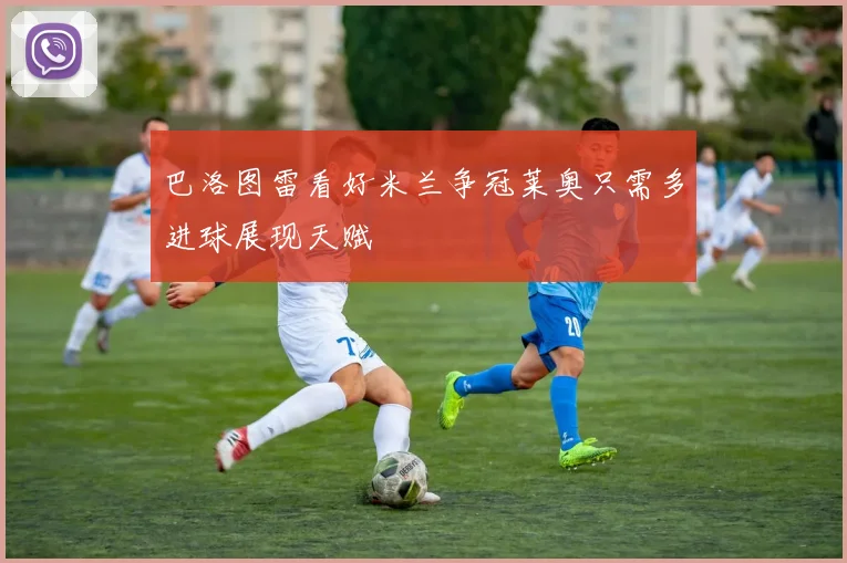 巴洛图雷看好米兰争冠莱奥只需多进球展现天赋