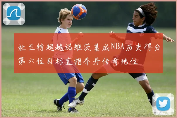 杜兰特超越诺维茨基成NBA历史得分第六位目标直指乔丹传奇地位