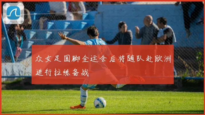 众女足国脚全运会后将随队赴欧洲进行拉练备战