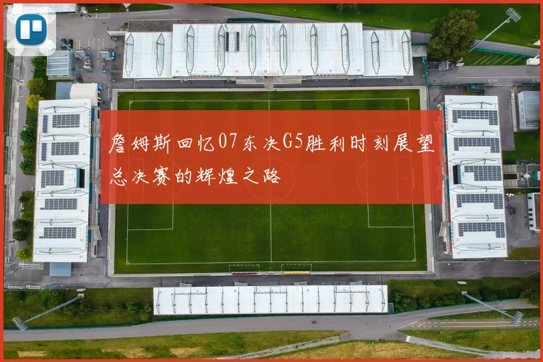 詹姆斯回忆07东决G5胜利时刻展望总决赛的辉煌之路