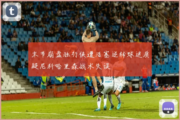 末节崩盘独行侠遭活塞逆转球迷质疑尼科哈里森战术失误
