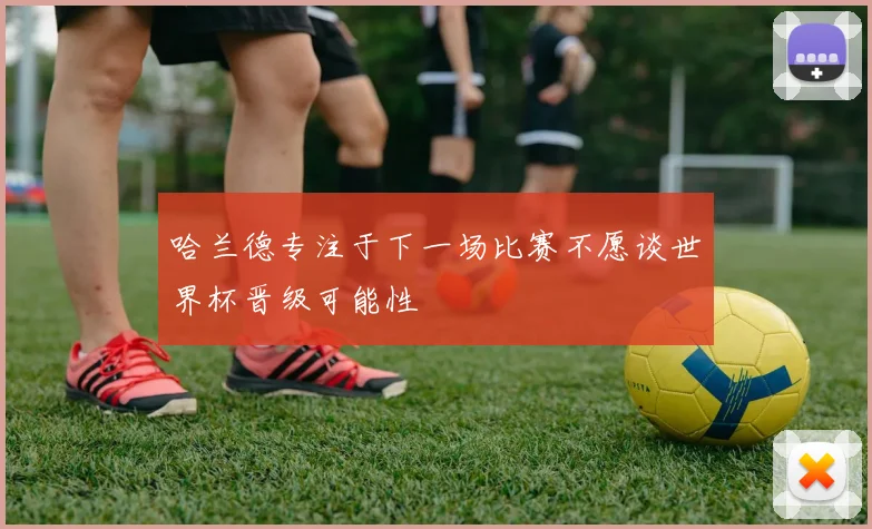 哈兰德专注于下一场比赛不愿谈世界杯晋级可能性