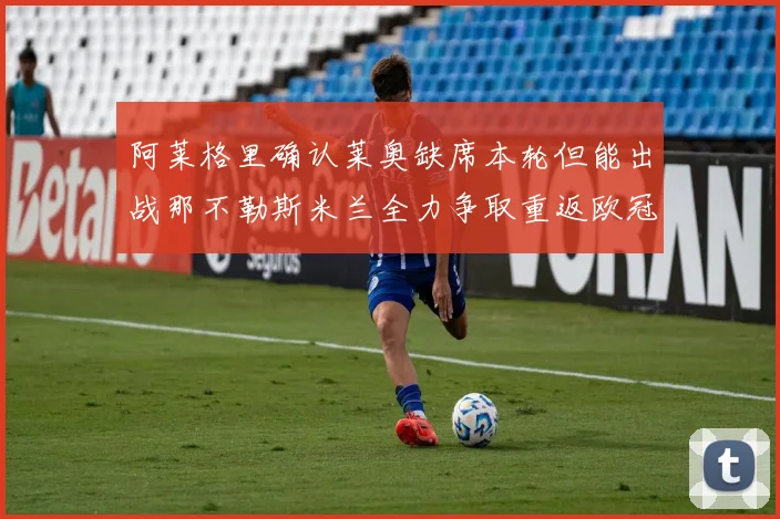 阿莱格里确认莱奥缺席本轮但能出战那不勒斯米兰全力争取重返欧冠资格