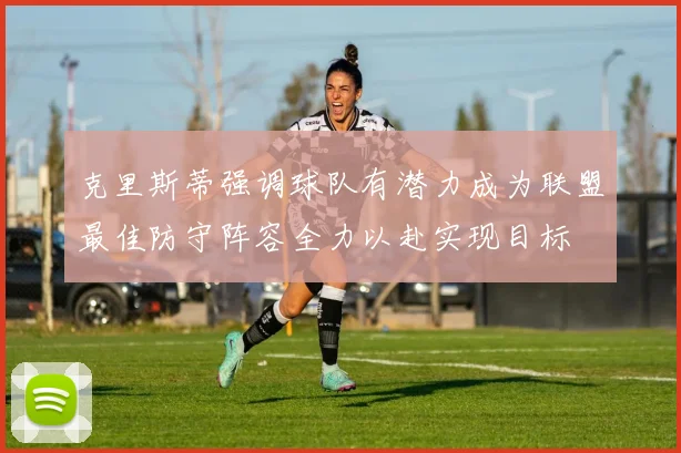 克里斯蒂强调球队有潜力成为联盟最佳防守阵容全力以赴实现目标