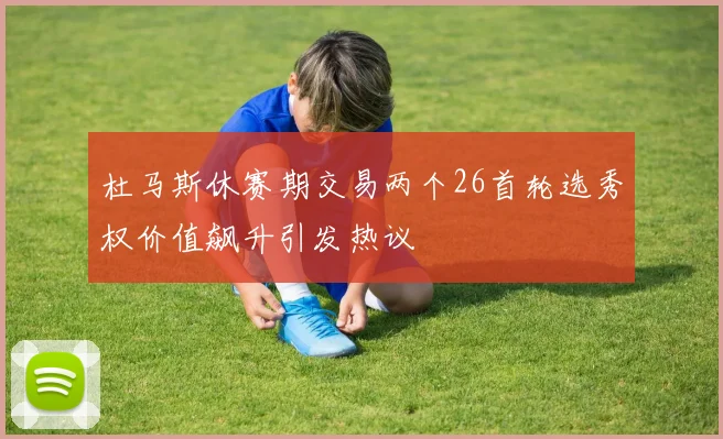 杜马斯休赛期交易两个26首轮选秀权价值飙升引发热议