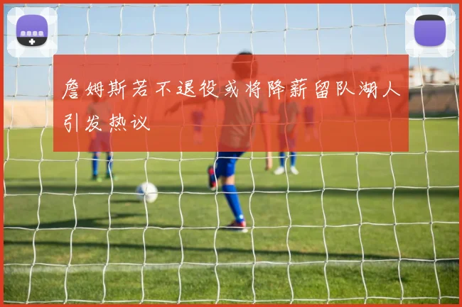 詹姆斯若不退役或将降薪留队湖人引发热议
