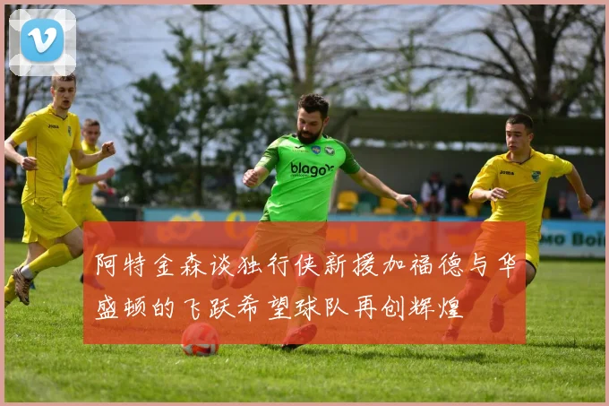 阿特金森谈独行侠新援加福德与华盛顿的飞跃希望球队再创辉煌