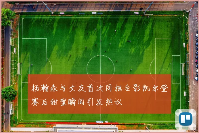 杨瀚森与女友首次同框合影凯尔登赛后甜蜜瞬间引发热议