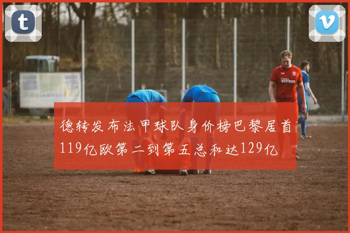 德转发布法甲球队身价榜巴黎居首119亿欧第二到第五总和达129亿