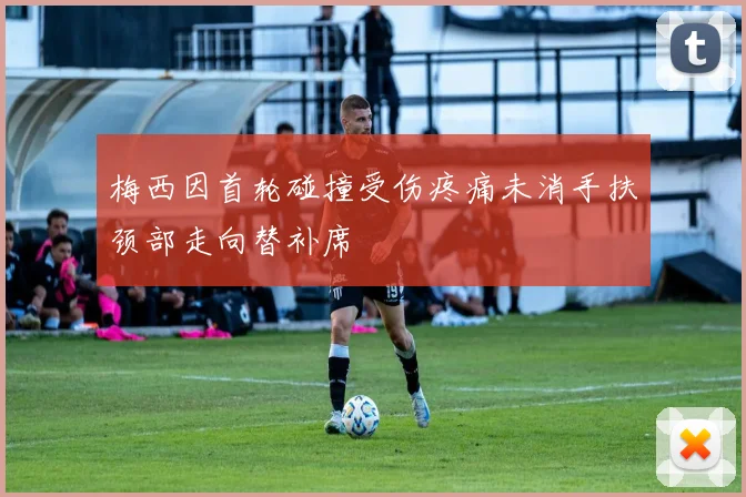 梅西因首轮碰撞受伤疼痛未消手扶颈部走向替补席