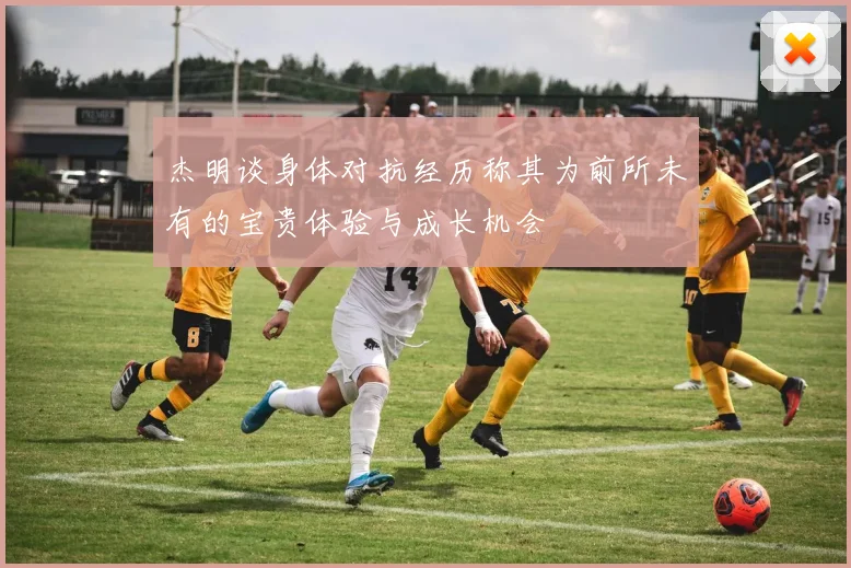 杰明谈身体对抗经历称其为前所未有的宝贵体验与成长机会