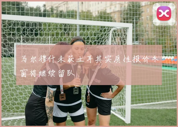 马尔穆什未获土耳其实质性报价冬窗将继续留队