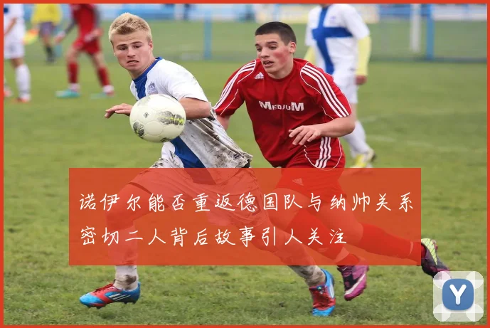 诺伊尔能否重返德国队与纳帅关系密切二人背后故事引人关注