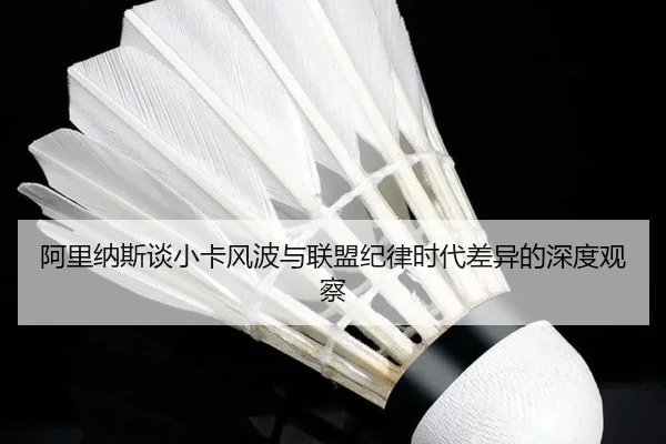 阿里纳斯谈小卡风波与联盟纪律时代差异的深度观察（hth）